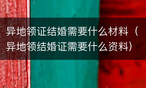 异地领证结婚需要什么材料（异地领结婚证需要什么资料）