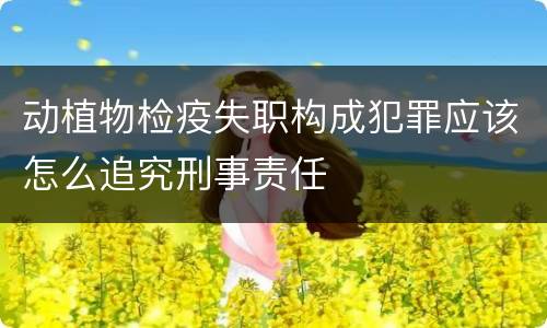 动植物检疫失职构成犯罪应该怎么追究刑事责任