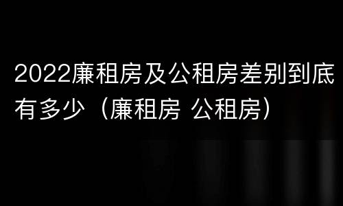 2022廉租房及公租房差别到底有多少（廉租房 公租房）