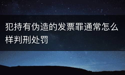 犯持有伪造的发票罪通常怎么样判刑处罚