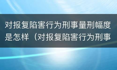 对报复陷害行为刑事量刑幅度是怎样（对报复陷害行为刑事量刑幅度是怎样的）