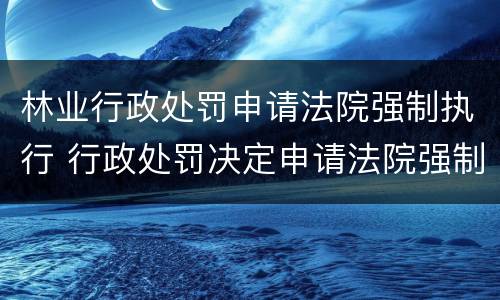 林业行政处罚申请法院强制执行 行政处罚决定申请法院强制执行