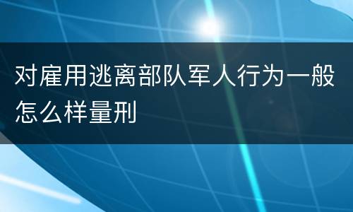 对雇用逃离部队军人行为一般怎么样量刑