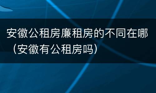 安徽公租房廉租房的不同在哪（安徽有公租房吗）