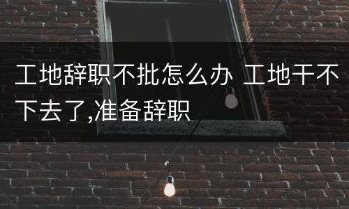 工地辞职不批怎么办 工地干不下去了,准备辞职