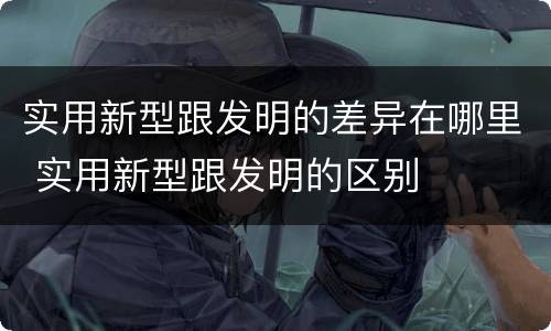 实用新型跟发明的差异在哪里 实用新型跟发明的区别