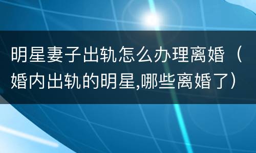 明星妻子出轨怎么办理离婚（婚内出轨的明星,哪些离婚了）