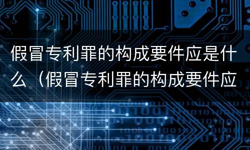 假冒专利罪的构成要件应是什么（假冒专利罪的构成要件应是什么内容）