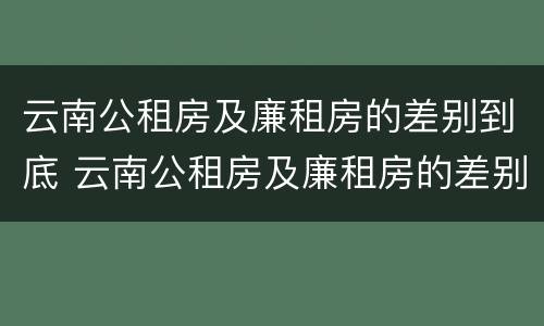 云南公租房及廉租房的差别到底 云南公租房及廉租房的差别到底多大