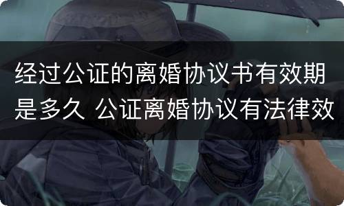 经过公证的离婚协议书有效期是多久 公证离婚协议有法律效力吗