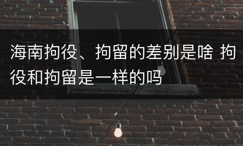 海南拘役、拘留的差别是啥 拘役和拘留是一样的吗