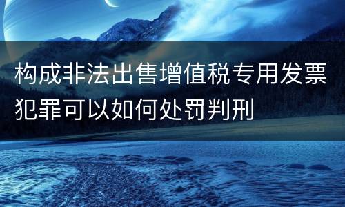 构成非法出售增值税专用发票犯罪可以如何处罚判刑