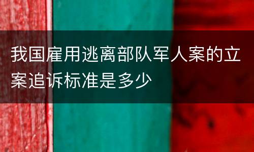 我国雇用逃离部队军人案的立案追诉标准是多少