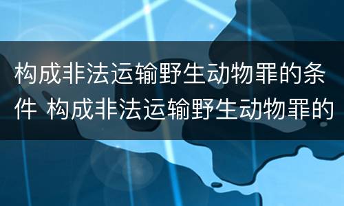 构成非法运输野生动物罪的条件 构成非法运输野生动物罪的条件是什么