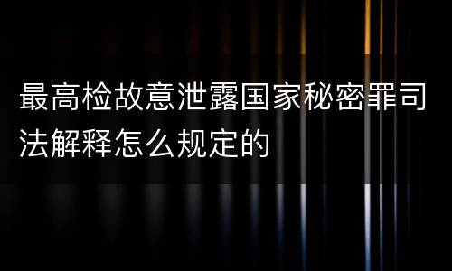 最高检故意泄露国家秘密罪司法解释怎么规定的