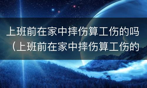 上班前在家中摔伤算工伤的吗（上班前在家中摔伤算工伤的吗算工伤吗）