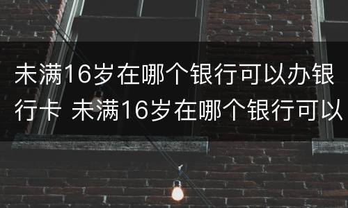 未满16岁在哪个银行可以办银行卡 未满16岁在哪个银行可以办银行卡呢