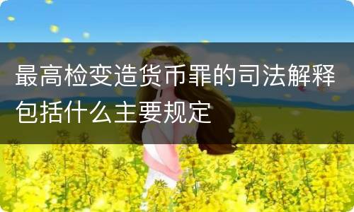 最高检变造货币罪的司法解释包括什么主要规定