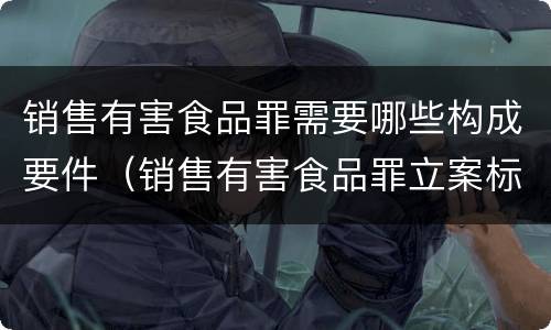 销售有害食品罪需要哪些构成要件（销售有害食品罪立案标准）