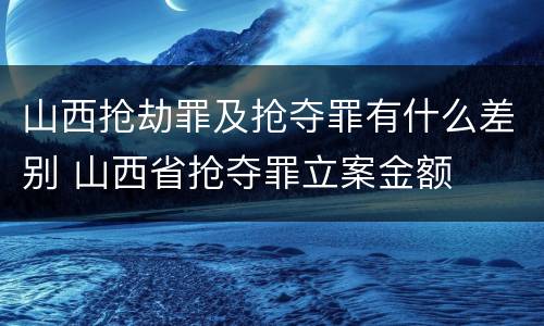 山西抢劫罪及抢夺罪有什么差别 山西省抢夺罪立案金额