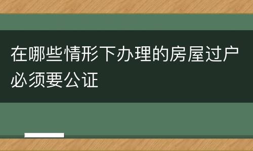 在哪些情形下办理的房屋过户必须要公证