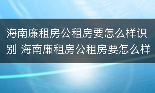 海南廉租房公租房要怎么样识别 海南廉租房公租房要怎么样识别真假