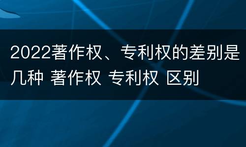 2022著作权、专利权的差别是几种 著作权 专利权 区别