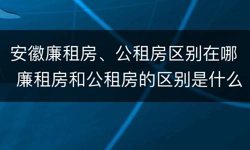 安徽廉租房、公租房区别在哪 廉租房和公租房的区别是什么