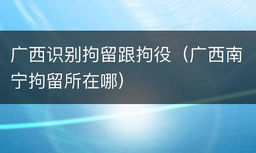 广西识别拘留跟拘役（广西南宁拘留所在哪）