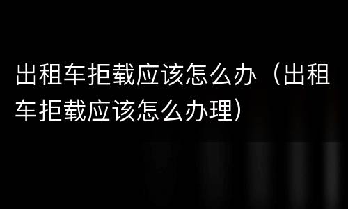 出租车拒载应该怎么办（出租车拒载应该怎么办理）