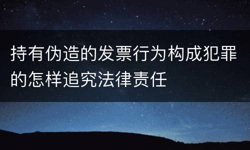 持有伪造的发票行为构成犯罪的怎样追究法律责任