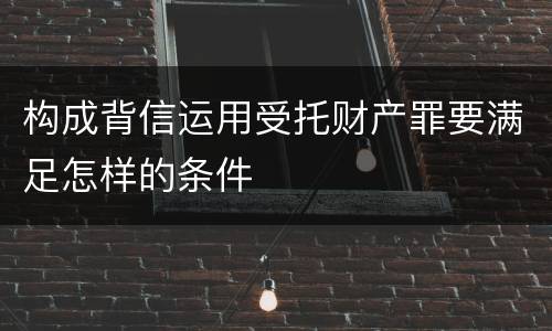 构成背信运用受托财产罪要满足怎样的条件