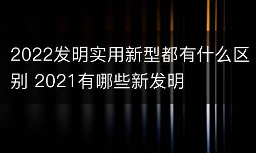 2022发明实用新型都有什么区别 2021有哪些新发明