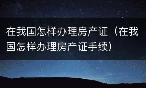 在我国怎样办理房产证（在我国怎样办理房产证手续）