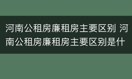 河南公租房廉租房主要区别 河南公租房廉租房主要区别是什么