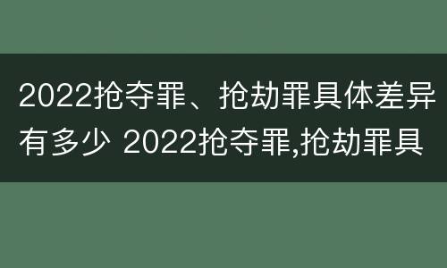 2022抢夺罪、抢劫罪具体差异有多少 2022抢夺罪,抢劫罪具体差异有多少种