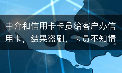 中介和信用卡卡员给客户办信用卡，结果盗刷，卡员不知情，会坐牢吗