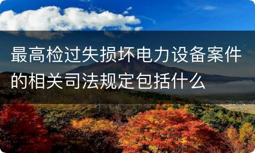 最高检过失损坏电力设备案件的相关司法规定包括什么