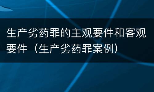 生产劣药罪的主观要件和客观要件（生产劣药罪案例）