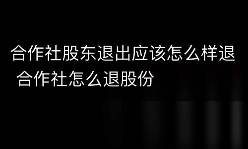 合作社股东退出应该怎么样退 合作社怎么退股份