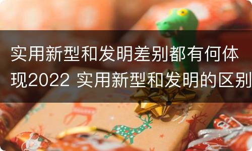 实用新型和发明差别都有何体现2022 实用新型和发明的区别