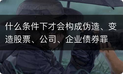 什么条件下才会构成伪造、变造股票、公司、企业债券罪