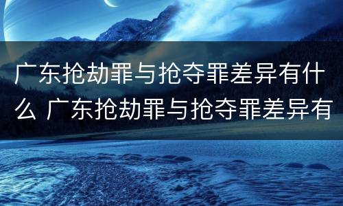 广东抢劫罪与抢夺罪差异有什么 广东抢劫罪与抢夺罪差异有什么不同