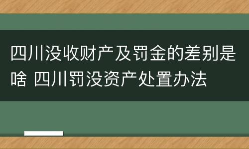 四川没收财产及罚金的差别是啥 四川罚没资产处置办法