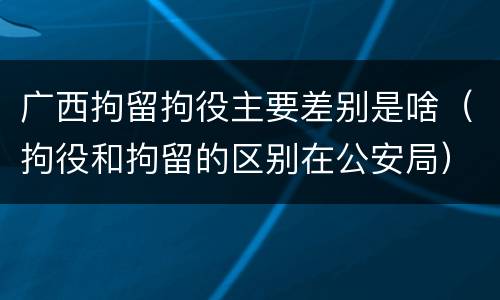 广西拘留拘役主要差别是啥（拘役和拘留的区别在公安局）