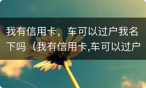 我有信用卡，车可以过户我名下吗（我有信用卡,车可以过户我名下吗安全吗）