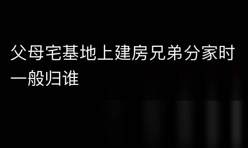 父母宅基地上建房兄弟分家时一般归谁