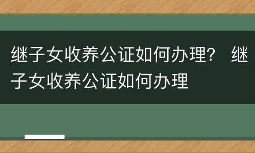 继子女收养公证如何办理？ 继子女收养公证如何办理