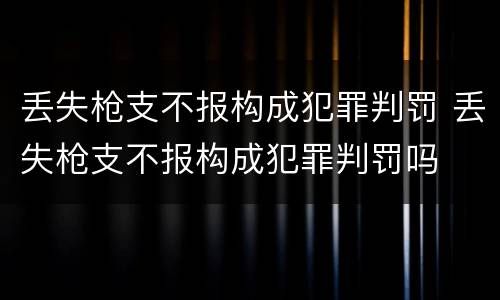 丢失枪支不报构成犯罪判罚 丢失枪支不报构成犯罪判罚吗