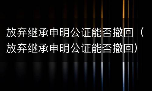 放弃继承申明公证能否撤回（放弃继承申明公证能否撤回）